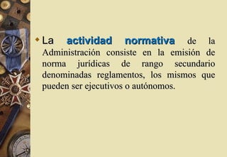  La   actividad    normativa       de la
 Administración consiste en la emisión de
 norma jurídicas de rango secundario
 denominadas reglamentos, los mismos que
 pueden ser ejecutivos o autónomos.
 