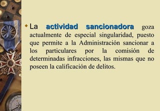  La   actividad    sancionadora         goza
 actualmente de especial singularidad, puesto
 que permite a la Administración sancionar a
 los particulares por la comisión de
 determinadas infracciones, las mismas que no
 poseen la calificación de delitos.
 