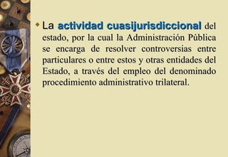  La actividad cuasijurisdiccional del
 estado, por la cual la Administración Pública
 se encarga de resolver controversias entre
 particulares o entre estos y otras entidades del
 Estado, a través del empleo del denominado
 procedimiento administrativo trilateral.
 