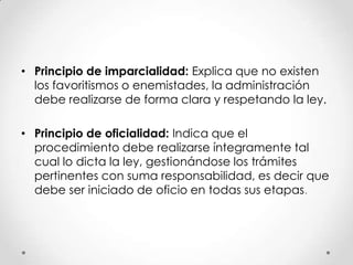 • Principio de imparcialidad: Explica que no existen
  los favoritismos o enemistades, la administración
  debe realizarse de forma clara y respetando la ley.

• Principio de oficialidad: Indica que el
  procedimiento debe realizarse íntegramente tal
  cual lo dicta la ley, gestionándose los trámites
  pertinentes con suma responsabilidad, es decir que
  debe ser iniciado de oficio en todas sus etapas.
 