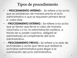 Tipos de procedimiento
•  - PROCEDIMIENTO INTERNO.- Se refiere a los actos
  que se establecen de manera previa al acto
  administrativo o que se requieren primero llevar
  a cabo éste.
• - PROCEDIMIENTO EXTERNO.- Se refiere a los actos
  que se tienen que llevar a cabo de manera
  voluntaria y si no, la administración pública, a
  través de su poder coactivo, obligará al
  administrado al cumplimiento del acto
  administrativo.
• - PROCEDIMIENTO PREVIO.- Se refiere a la serie de
  actividades o actos que tiene que realizar la
  actividad administrativa para llegar a la
  culminación del acto administrativo.
 