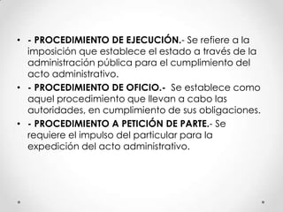 • - PROCEDIMIENTO DE EJECUCIÓN.- Se refiere a la
  imposición que establece el estado a través de la
  administración pública para el cumplimiento del
  acto administrativo.
• - PROCEDIMIENTO DE OFICIO.- Se establece como
  aquel procedimiento que llevan a cabo las
  autoridades, en cumplimiento de sus obligaciones.
• - PROCEDIMIENTO A PETICIÓN DE PARTE.- Se
  requiere el impulso del particular para la
  expedición del acto administrativo.
 