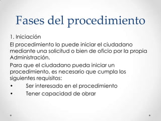 Fases del procedimiento
1. Iniciación
El procedimiento lo puede iniciar el ciudadano
mediante una solicitud o bien de oficio por la propia
Administración.
Para que el ciudadano pueda iniciar un
procedimiento, es necesario que cumpla los
siguientes requisitos:
•       Ser interesado en el procedimiento
•       Tener capacidad de obrar
 