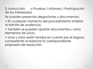 3. Instrucción:   o Pruebas / Informes / Participación
de los interesados
Se pueden presentar alegaciones y documentos:
• En cualquier momento del procedimiento anterior
al trámite de audiencia.
• También se pueden aportar documentos u otros
elementos de juicio.
• Unos y otros serán tenidos en cuenta por el órgano
competente al redactar la correspondiente
propuesta de resolución.
 