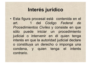 Interés jurídico
•  Esta figura procesal está contenida en el
art. 1 del Código Federal de
Procedimientos Civiles y consiste en que
sólo puede iniciar un procedimiento
judicial o intervenir en él quien tenga
interés en que la autoridad judicial declare
o constituya un derecho o imponga una
condena, y quien tenga el interés
contrario.
 