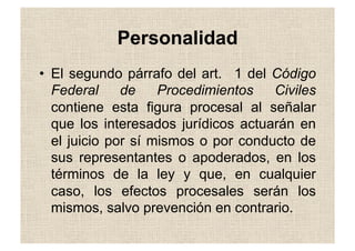 Personalidad
•  El segundo párrafo del art. 1 del Código
Federal de Procedimientos Civiles
contiene esta figura procesal al señalar
que los interesados jurídicos actuarán en
el juicio por sí mismos o por conducto de
sus representantes o apoderados, en los
términos de la ley y que, en cualquier
caso, los efectos procesales serán los
mismos, salvo prevención en contrario.
 