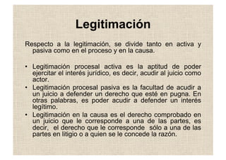 Legitimación
Respecto a la legitimación, se divide tanto en activa y
pasiva como en el proceso y en la causa.
•  Legitimación procesal activa es la aptitud de poder
ejercitar el interés jurídico, es decir, acudir al juicio como
actor.
•  Legitimación procesal pasiva es la facultad de acudir a
un juicio a defender un derecho que esté en pugna. En
otras palabras, es poder acudir a defender un interés
legítimo.
•  Legitimación en la causa es el derecho comprobado en
un juicio que le corresponde a una de las partes, es
decir, el derecho que le corresponde sólo a una de las
partes en litigio o a quien se le concede la razón.
 