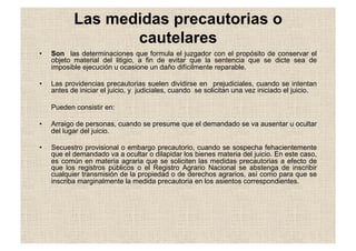 Las medidas precautorias o
cautelares
•  Son las determinaciones que formula el juzgador con el propósito de conservar el
objeto material del litigio, a fin de evitar que la sentencia que se dicte sea de
imposible ejecución u ocasione un daño difícilmente reparable.
•  Las providencias precautorias suelen dividirse en prejudiciales, cuando se intentan
antes de iniciar el juicio, y judiciales, cuando se solicitan una vez iniciado el juicio.
Pueden consistir en:
•  Arraigo de personas, cuando se presume que el demandado se va ausentar u ocultar
del lugar del juicio.
•  Secuestro provisional o embargo precautorio, cuando se sospecha fehacientemente
que el demandado va a ocultar o dilapidar los bienes materia del juicio. En este caso,
es común en materia agraria que se soliciten las medidas precautorias a efecto de
que los registros públicos o el Registro Agrario Nacional se abstenga de inscribir
cualquier transmisión de la propiedad o de derechos agrarios, así como para que se
inscriba marginalmente la medida precautoria en los asientos correspondientes.
 