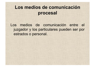 Los medios de comunicación
procesal
Los medios de comunicación entre el
juzgador y los particulares pueden ser por
estrados o personal.
 
