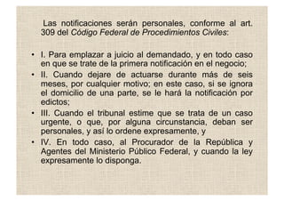 Las notificaciones serán personales, conforme al art.
309 del Código Federal de Procedimientos Civiles:
•  I. Para emplazar a juicio al demandado, y en todo caso
en que se trate de la primera notificación en el negocio;
•  II. Cuando dejare de actuarse durante más de seis
meses, por cualquier motivo; en este caso, si se ignora
el domicilio de una parte, se le hará la notificación por
edictos;
•  III. Cuando el tribunal estime que se trata de un caso
urgente, o que, por alguna circunstancia, deban ser
personales, y así lo ordene expresamente, y
•  IV. En todo caso, al Procurador de la República y
Agentes del Ministerio Público Federal, y cuando la ley
expresamente lo disponga.
 