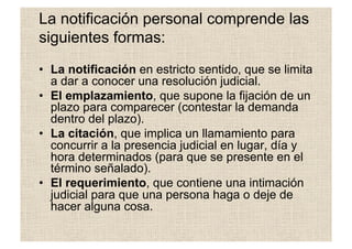 La notificación personal comprende las
siguientes formas:
•  La notificación en estricto sentido, que se limita
a dar a conocer una resolución judicial.
•  El emplazamiento, que supone la fijación de un
plazo para comparecer (contestar la demanda
dentro del plazo).
•  La citación, que implica un llamamiento para
concurrir a la presencia judicial en lugar, día y
hora determinados (para que se presente en el
término señalado).
•  El requerimiento, que contiene una intimación
judicial para que una persona haga o deje de
hacer alguna cosa.
 