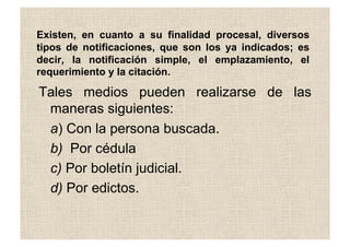Existen, en cuanto a su finalidad procesal, diversos
tipos de notificaciones, que son los ya indicados; es
decir, la notificación simple, el emplazamiento, el
requerimiento y la citación.
Tales medios pueden realizarse de las
maneras siguientes:
a) Con la persona buscada.
b) Por cédula
c) Por boletín judicial.
d) Por edictos.
 