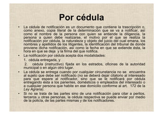 Por cédula
•  La cédula de notificación es un documento que contiene la trascripción o,
como anexo, copia literal de la determinación que se va a notificar, así
como el nombre de la persona con quien se entiende la diligencia, la
persona a quien debe realizarse, el motivo por el que se realiza la
notificación por cédula, la naturaleza y objeto del juicio del cual emana, los
nombres y apellidos de los litigantes, la identificación del tribunal de donde
proviene dicha notificación, así como la fecha en que se extiende ésta, la
hora en que se deja y la firma del que notifica.
•  La notificación por cédula acepta dos modalidades:
1. cédula entregada, y
2. cédula (instructivo) fijada en los estrados, oficinas de la autoridad
municipal o en algún otro lugar.
•  La cédula se entrega cuando por cualquier circunstancia no se encuentra
al sujeto que debe ser notificado (no se deberá dejar citatorio al interesado
para que espere al notificador, sino que se le notificará por cédula
entregando ésta a los parientes, domésticos o empleados del interesado o
a cualquier persona que habite en ese domicilio conforme al art. 172 de la
Ley Agraria).
•  Si no se trata de las partes sino de una notificación para citar a peritos,
terceros u otras personas, la cédula respectiva se puede enviar por medio
de la policía, de las partes mismas y de los notificadores.
 