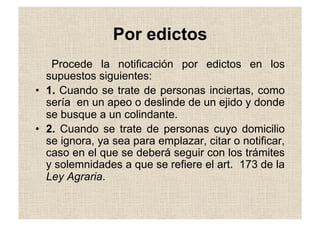 Por edictos
Procede la notificación por edictos en los
supuestos siguientes:
•  1. Cuando se trate de personas inciertas, como
sería en un apeo o deslinde de un ejido y donde
se busque a un colindante.
•  2. Cuando se trate de personas cuyo domicilio
se ignora, ya sea para emplazar, citar o notificar,
caso en el que se deberá seguir con los trámites
y solemnidades a que se refiere el art. 173 de la
Ley Agraria.
 