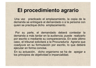 El procedimiento agrario
Una vez practicado el emplazamiento, la copia de la
demanda se entregará al demandado o a la persona con
quien se practique dicho emplazamiento.
Por su parte, el demandado deberá contestar la
demanda a más tardar en la audiencia; puede realizarlo
por escrito o mediante su comparecencia. En este último
caso, el tribunal solicitará a la Procuraduría Agraria que
coadyuve en su formulación por escrito, lo que deberá
ejecutar en forma concisa.
En su actuación, dicho organismo se ha de apegar a
los principios de objetividad e imparcialidad.
 