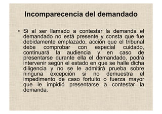 •  Si al ser llamado a contestar la demanda el
demandado no está presente y consta que fue
debidamente emplazado, acción que el tribunal
debe comprobar con especial cuidado,
continuará la audiencia y en caso de
presentarse durante ella el demandado, podrá
intervenir según el estado en que se halle dicha
diligencia y no se le admitirá prueba sobre
ninguna excepción si no demuestra el
impedimento de caso fortuito o fuerza mayor
que le impidió presentarse a contestar la
demanda.
Incomparecencia del demandado
 