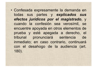 •  Confesada expresamente la demanda en
todas sus partes y explicados sus
efectos jurídicos por el magistrado, y
cuando la confesión sea verosímil, se
encuentre apoyada en otros elementos de
prueba y esté apegada a derecho, el
tribunal pronunciará sentencia de
inmediato; en caso contrario, continuará
con el desahogo de la audiencia (art.
180).
 