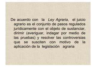 De acuerdo con la Ley Agraria, el juicio
agrario es el conjunto de pasos regulados
jurídicamente con el objeto de sustanciar,
dirimir (averiguar, indagar por medio de
las pruebas) y resolver las controversias
que se susciten con motivo de la
aplicación de la legislación agraria
 