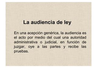 La audiencia de ley
En una acepción genérica, la audiencia es
el acto por medio del cual una autoridad
administrativa o judicial, en función de
juzgar, oye a las partes y recibe las
pruebas.
 