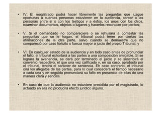 •  IV. El magistrado podrá hacer libremente las preguntas que juzgue
oportunas a cuantas personas estuvieren en la audiencia, carear a las
personas entre sí o con los testigos y a éstos, los unos con los otros,
examinar documentos, objetos o lugares y hacerlos reconocer por peritos;
•  V. Si el demandado no compareciere o se rehusara a contestar las
preguntas que se le hagan, el tribunal podrá tener por ciertas las
afirmaciones de la otra parte, salvo cuando se demuestre que no
compareció por caso fortuito o fuerza mayor a juicio del propio Tribunal; y
•  VI. En cualquier estado de la audiencia y en todo caso antes de pronunciar
el fallo, el tribunal exhortará a las partes a una composición amigable. Si se
lograra la avenencia, se dará por terminado el juicio y se suscribirá el
convenio respectivo, el que una vez calificado y, en su caso, aprobado por
el tribunal, tendrá el carácter de sentencia. En caso contrario, el tribunal
oirá los alegatos de las partes, para lo cual concederá el tiempo necesario
a cada una y en seguida pronunciará su fallo en presencia de ellas de una
manera clara y sencilla.
•  En caso de que la audiencia no estuviere presidida por el magistrado, lo
actuado en ella no producirá efecto jurídico alguno.
 