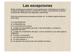 Las excepciones
Éstas constituyen la oposición a las prestaciones reclamadas por el actor y
su efecto es dilatar el juicio o ponerle fin al mismo. Las primeras se llaman
excepciones dilatorias y las segundas, perentorias.
Entre las excepciones procesales acordes con la materia agraria tenemos
entre otras:
1 La incompetencia;
2. La litispendencia;
3. La conexidad de la causa;
4. La falta de personalidad del actor o del demandado, o la falta de
capacidad del actor;
5. La falta de cumplimiento del plazo, o de la condición a que esté sujeta la
obligación;
6. El orden o la excusión;
7. La improcedencia de la vía;
8. La cosa juzgada, y
9. Las demás a las que les den ese carácter las leyes.
 