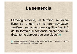 La sentencia
•  Etimológicamente, el término sentencia
tiene su origen en la voz sentencia,
sentiens, sentientis, que significa “sentir”,
de tal forma que sentencia quiere decir “el
dictamen o parecer que uno sigue”.[1]
•  [1] Manuel Bernardo Espinoza Barragán, Juicio de amparo, Oxford
University Press, México, 2000, pág. 177.
 