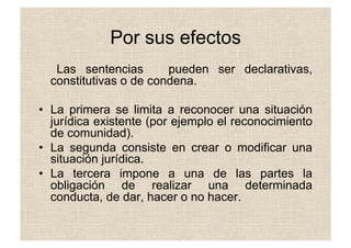 Por sus efectos
Las sentencias pueden ser declarativas,
constitutivas o de condena.
•  La primera se limita a reconocer una situación
jurídica existente (por ejemplo el reconocimiento
de comunidad).
•  La segunda consiste en crear o modificar una
situación jurídica.
•  La tercera impone a una de las partes la
obligación de realizar una determinada
conducta, de dar, hacer o no hacer.
 