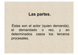 Las partes.
Éstas son el actor (quien demanda),
el demandado o reo, y en
determinados casos los terceros
procesales.
 