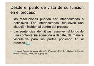 Desde el punto de vista de su función
en el proceso
•  las resoluciones pueden ser interlocutorias o
definitivas. Las interlocutorias, resuelven una
situación incidental dentro del proceso.
•  Las sentencias definitivas resuelven el fondo de
una controversia sometida a debate, de manera
vinculativa para las partes poniendo fin al
proceso.[1]
[1] José Contreras Vaca, Derecho Procesal Civil, 1, Oxford University
Press, México, 2001, vol. 1, pág. 173.
 