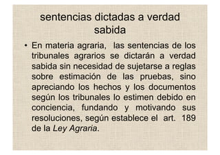 sentencias dictadas a verdad
sabida
•  En materia agraria, las sentencias de los
tribunales agrarios se dictarán a verdad
sabida sin necesidad de sujetarse a reglas
sobre estimación de las pruebas, sino
apreciando los hechos y los documentos
según los tribunales lo estimen debido en
conciencia, fundando y motivando sus
resoluciones, según establece el art. 189
de la Ley Agraria.
 