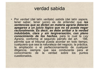 verdad sabida
•  Por verdad (del latín veritate) sabida (del latín sapere,
tener saber, tener juicio) es de entender que las
sentencias que se dicten en materia agraria deberán
apegarse a un juicio lógico que no se pueda negar
racionalmente. Es decir, se debe arribar a la verdad
indubitable, clara y sin tergiversación, con pleno
conocimiento de los hechos, para lo cual la Ley
Agraria, conforme al segundo párrafo del art. 186,
permite que el tribunal pueda acordar en todo tiempo,
cualquiera que sea la naturaleza del negocio, la práctica,
la ampliación o el perfeccionamiento de cualquier
diligencia, siempre que sea conducente para el
conocimiento de la verdad sobre los puntos
cuestionados.
 