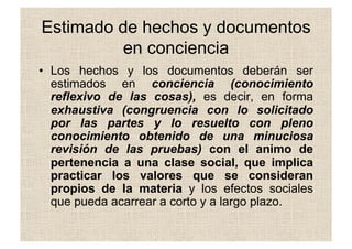 Estimado de hechos y documentos
en conciencia
•  Los hechos y los documentos deberán ser
estimados en conciencia (conocimiento
reflexivo de las cosas), es decir, en forma
exhaustiva (congruencia con lo solicitado
por las partes y lo resuelto con pleno
conocimiento obtenido de una minuciosa
revisión de las pruebas) con el animo de
pertenencia a una clase social, que implica
practicar los valores que se consideran
propios de la materia y los efectos sociales
que pueda acarrear a corto y a largo plazo.
 