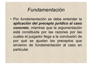 Fundamentación
•  Por fundamentación se debe entender la
aplicación del precepto jurídico al caso
concreto, mientras que la argumentación
está constituida por las razones por las
cuales el juzgador llega a la conclusión de
por qué se ajustan los preceptos que
sirvieron de fundamentación al caso en
particular.
 