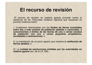 El recurso de revisión
El recurso de revisión en materia agraria procede contra la
sentencia de los Tribunales Unitarios Agrarios que resuelvan en
primera instancia sobre:
I. Cuestiones relacionadas con los límites de tierras suscitadas
entre dos o más núcleos de población ejidales o comunales, o
concernientes a límites de las tierras de uno o varios núcleos
de población con uno o varios pequeños propietarios,
sociedades o asociaciones; o
II. La tramitación de un juicio agrario que reclame la restitución de
tierras ejidales; o
III. La nulidad de resoluciones emitidas por las autoridades en
materia agraria (art. de la LA 198).
 