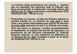La revisión debe presentarse por escrito y bastará
que se expresen los agravios ante el tribunal que
haya pronunciado la resolución recurrida dentro del
término de 10 días posteriores a la notificación de la
resolución (art. 199 de la LA).
•  Presentado el recurso, el tribunal Unitario Agrario le
correrá trámite en un término de tres días y dará
vista a las partes interesadas para que en un término
de cinco días expresen lo que a su interés convenga.
Una vez hecho lo anterior, remitirá inmediatamente
el expediente, el original del escrito de agravios y la
promoción de los terceros interesados al Tribunal
Superior Agrario, el cual resolverá en definitiva en
un término de 10 días contados a partir de la fecha
de recepción (art. 200 de la LA).
 