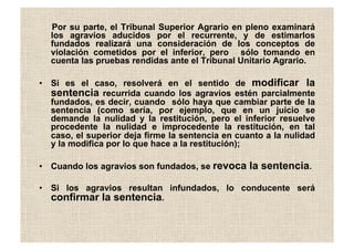 Por su parte, el Tribunal Superior Agrario en pleno examinará
los agravios aducidos por el recurrente, y de estimarlos
fundados realizará una consideración de los conceptos de
violación cometidos por el inferior, pero sólo tomando en
cuenta las pruebas rendidas ante el Tribunal Unitario Agrario.
•  Si es el caso, resolverá en el sentido de modificar la
sentencia recurrida cuando los agravios estén parcialmente
fundados, es decir, cuando sólo haya que cambiar parte de la
sentencia (como sería, por ejemplo, que en un juicio se
demande la nulidad y la restitución, pero el inferior resuelve
procedente la nulidad e improcedente la restitución, en tal
caso, el superior deja firme la sentencia en cuanto a la nulidad
y la modifica por lo que hace a la restitución);
•  Cuando los agravios son fundados, se revoca la sentencia.
•  Si los agravios resultan infundados, lo conducente será
confirmar la sentencia.
 