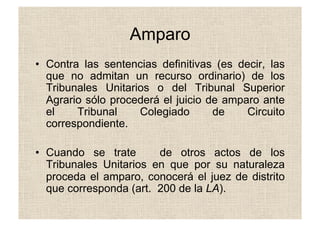 Amparo
•  Contra las sentencias definitivas (es decir, las
que no admitan un recurso ordinario) de los
Tribunales Unitarios o del Tribunal Superior
Agrario sólo procederá el juicio de amparo ante
el Tribunal Colegiado de Circuito
correspondiente.
•  Cuando se trate de otros actos de los
Tribunales Unitarios en que por su naturaleza
proceda el amparo, conocerá el juez de distrito
que corresponda (art. 200 de la LA).
 