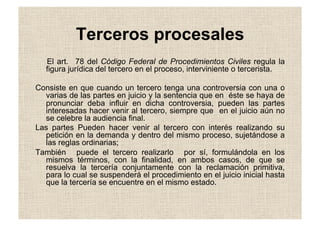 Terceros procesales
El art. 78 del Código Federal de Procedimientos Civiles regula la
figura jurídica del tercero en el proceso, interviniente o tercerista.
Consiste en que cuando un tercero tenga una controversia con una o
varias de las partes en juicio y la sentencia que en éste se haya de
pronunciar deba influir en dicha controversia, pueden las partes
interesadas hacer venir al tercero, siempre que en el juicio aún no
se celebre la audiencia final.
Las partes Pueden hacer venir al tercero con interés realizando su
petición en la demanda y dentro del mismo proceso, sujetándose a
las reglas ordinarias;
También puede el tercero realizarlo por sí, formulándola en los
mismos términos, con la finalidad, en ambos casos, de que se
resuelva la tercería conjuntamente con la reclamación primitiva,
para lo cual se suspenderá el procedimiento en el juicio inicial hasta
que la tercería se encuentre en el mismo estado.
 