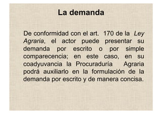 La demanda
De conformidad con el art. 170 de la Ley
Agraria, el actor puede presentar su
demanda por escrito o por simple
comparecencia; en este caso, en su
coadyuvancia la Procuraduría Agraria
podrá auxiliarlo en la formulación de la
demanda por escrito y de manera concisa.
 