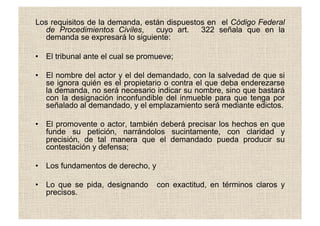 Los requisitos de la demanda, están dispuestos en el Código Federal
de Procedimientos Civiles, cuyo art. 322 señala que en la
demanda se expresará lo siguiente:
•  El tribunal ante el cual se promueve;
•  El nombre del actor y el del demandado, con la salvedad de que si
se ignora quién es el propietario o contra el que deba enderezarse
la demanda, no será necesario indicar su nombre, sino que bastará
con la designación inconfundible del inmueble para que tenga por
señalado al demandado, y el emplazamiento será mediante edictos.
•  El promovente o actor, también deberá precisar los hechos en que
funde su petición, narrándolos sucintamente, con claridad y
precisión, de tal manera que el demandado pueda producir su
contestación y defensa;
•  Los fundamentos de derecho, y
•  Lo que se pida, designando con exactitud, en términos claros y
precisos.
 
