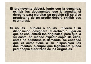 El promovente deberá, junto con la demanda,
exhibir los documentos que le acredita el
derecho para ejercitar su petición (Si se dice
propietario de un predio deberá exhibir sus
escrituras).
Si no las hubiera o no las tuviera a su
disposición, designará el archivo o lugar en
que se encuentren los originales, para que, a
su costa, se mande expedir copia de ellas,
antes de admitirse la demanda. Se entiende
que el actor tiene a su disposición los
documentos, siempre que legalmente pueda
pedir copia autorizada de los originales.
 