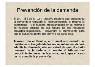 Prevención de la demanda
•  El art. 181 de la Ley Agraria dispone que presentada
la demanda o realizada la comparecencia, el tribunal la
examinará y si hubiera irregularidades en la misma o
se hubiere omitido en ella alguno de los requisitos
previstos legalmente, prevendrá al promovente para
que lo subsane dentro del término de ocho días.
•  Transcurrido el término, el tribunal aun cuando las
omisiones o irregularidades no se subsanen, deberá
admitir la demanda, ello en virtud de que el citado
numeral no le ordena o permite al tribunal del
conocimiento desechar la misma, por lo que en caso
de no cumplir la prevención
 