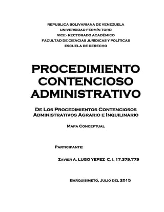 REPUBLICA BOLIVARIANA DE VENEZUELA
UNIVERSIDAD FERMÍN TORO
VICE - RECTORADO ACADÉMICO
FACULTAD DE CIENCIAS JURÍDICAS Y POLÍTICAS
ESCUELA DE DERECHO
PROCEDIMIENTO
CONTENCIOSO
ADMINISTRATIVO
De Los Procedimientos Contenciosos
Administrativos Agrario e Inquilinario
Mapa Conceptual
Participante:
Zavier A. LUGO YEPEZ C. I. 17.379.779
Barquisimeto, Julio del 2015
 