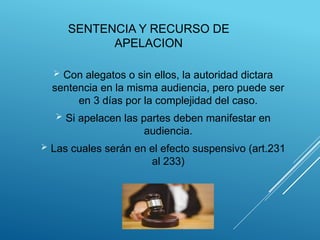 SENTENCIA Y RECURSO DE
APELACION
 Con alegatos o sin ellos, la autoridad dictara
sentencia en la misma audiencia, pero puede ser
en 3 días por la complejidad del caso.
 Si apelacen las partes deben manifestar en
audiencia.
 Las cuales serán en el efecto suspensivo (art.231
al 233)
 