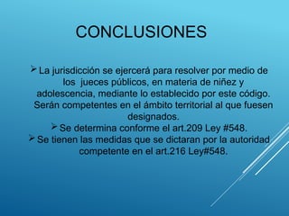 CONCLUSIONES
La jurisdicción se ejercerá para resolver por medio de
los jueces públicos, en materia de niñez y
adolescencia, mediante lo establecido por este código.
Serán competentes en el ámbito territorial al que fuesen
designados.
Se determina conforme el art.209 Ley #548.
Se tienen las medidas que se dictaran por la autoridad
competente en el art.216 Ley#548.
 