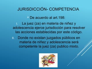 JURISDICCIÓN- COMPETENCIA
 De acuerdo al art.198:
I. La juez (za) en materia de niñez y
adolescencia ejerce jurisdicción para resolver
las acciones establecidas por este código.
II. Donde no existan juzgados públicos en
materia de niñez y adolescencia será
competente la juez (za) publico mixto.
 