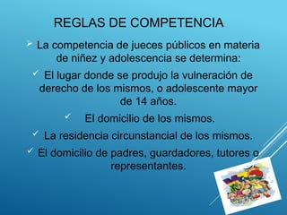 REGLAS DE COMPETENCIA
 La competencia de jueces públicos en materia
de niñez y adolescencia se determina:
 El lugar donde se produjo la vulneración de
derecho de los mismos, o adolescente mayor
de 14 años.
 El domicilio de los mismos.
 La residencia circunstancial de los mismos.
 El domicilio de padres, guardadores, tutores o
representantes.
 