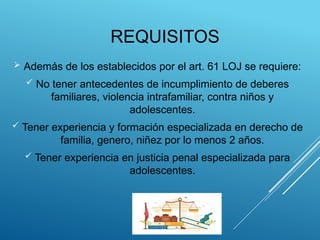 REQUISITOS
 Además de los establecidos por el art. 61 LOJ se requiere:
 No tener antecedentes de incumplimiento de deberes
familiares, violencia intrafamiliar, contra niños y
adolescentes.
 Tener experiencia y formación especializada en derecho de
familia, genero, niñez por lo menos 2 años.
 Tener experiencia en justicia penal especializada para
adolescentes.
 