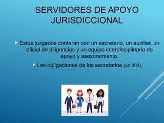 SERVIDORES DE APOYO
JURISDICCIONAL
 Estos juzgados contaran con un secretario, un auxiliar, un
oficial de diligencias y un equipo interdisciplinario de
apoyo y asesoramiento.
 Las obligaciones de los secretarios (art.202).
 