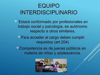EQUIPO
INTERDISCIPLINARIO
 Estará conformado por profesionales en
trabajo social y psicología, es autónomo
respecto a otros similares.
Para acceder al cargo deben cumplir
requisitos (art.204)
Competencia es de jueces públicos en
materia de niñez y adolescencia.
 